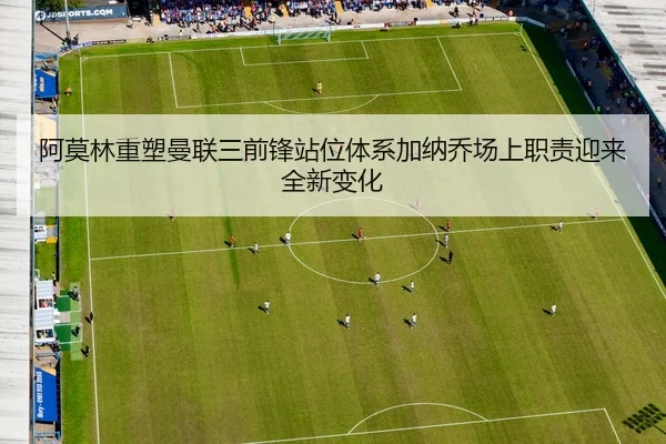 阿莫林重塑曼联三前锋站位体系加纳乔场上职责迎来全新变化