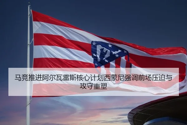 马竞推进阿尔瓦雷斯核心计划西蒙尼强调前场压迫与攻守重塑